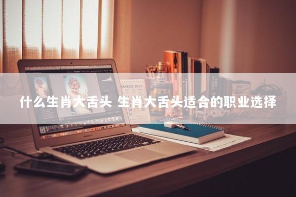 什么生肖大舌头 生肖大舌头适合的职业选择