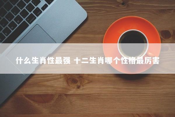 什么生肖性最强 十二生肖哪个性格最厉害 什么生肖性最强 十二生肖哪个性格最厉害