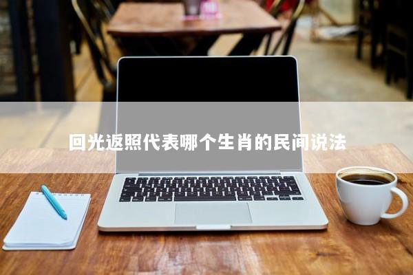 回光返照代表哪个生肖的民间说法 回光返照代表哪个生肖的民间说法